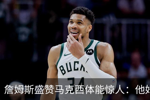 詹姆斯盛赞马克西体能惊人：他好像根本不会累