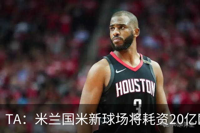 TA：米兰国米新球场将耗资20亿欧，容纳71500人无圣西罗旧有特征